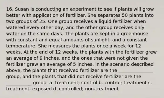 16. Susan is conducting an experiment to see if plants will grow better with application of fertilizer. She separates 50 plants into two groups of 25. One group receives a liquid fertilizer when watered every other day, and the other group receives only water on the same days. The plants are kept in a greenhouse with constant and equal amounts of sunlight, and a constant temperature. She measures the plants once a week for 12 weeks. At the end of 12 weeks, the plants with the fertilizer grew an average of 9 inches, and the ones that were not given the fertilizer grew an average of 5 inches. In the scenario described above, the plants that received fertilizer are the _______________ group, and the plants that did not receive fertilizer are the ___________ group. a. treatment; control b. control; treatment c. treatment; exposed d. controlled; non-treatment