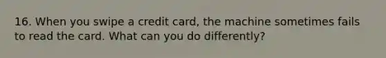 16. When you swipe a credit card, the machine sometimes fails to read the card. What can you do differently?