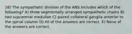 16) The sympathetic division of the ANS includes which of the following? A) three segmentally arranged sympathetic chains B) two suprarenal medullae C) paired collateral ganglia anterior to the spinal column D) All of the answers are correct. E) None of the answers are correct.