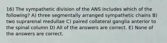 16) The sympathetic division of the ANS includes which of the following? A) three segmentally arranged sympathetic chains B) two suprarenal medullae C) paired collateral ganglia anterior to the spinal column D) All of the answers are correct. E) None of the answers are correct.