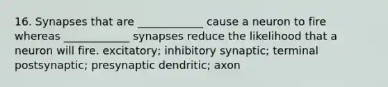 16. Synapses that are ____________ cause a neuron to fire whereas ____________ synapses reduce the likelihood that a neuron will fire. excitatory; inhibitory synaptic; terminal postsynaptic; presynaptic dendritic; axon