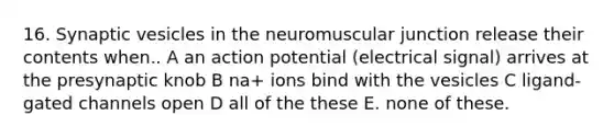 16. Synaptic vesicles in the neuromuscular junction release their contents when.. A an action potential (electrical signal) arrives at the presynaptic knob B na+ ions bind with the vesicles C ligand-gated channels open D all of the these E. none of these.