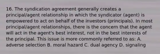 16. The syndication agreement generally creates a principal/agent relationship in which the syndicator (agent) is empowered to act on behalf of the investors (principals). In most principal/agent relationships, there is the concern that the agent will act in the agent's best interest, not in the best interests of the principal. This issue is more commonly referred to as: A. adverse selection B. moral hazard C. dual agency D. signaling