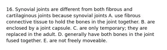 16. Synovial joints are different from both fibrous and cartilaginous joints because synovial joints A. use fibrous connective tissue to hold the bones in the joint together. B. are enclosed by a joint capsule. C. are only temporary; they are replaced in the adult. D. generally have both bones in the joint fused together. E. are not freely moveable.