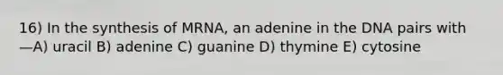 16) In the synthesis of MRNA, an adenine in the DNA pairs with —A) uracil B) adenine C) guanine D) thymine E) cytosine