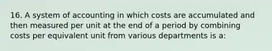 16. A system of accounting in which costs are accumulated and then measured per unit at the end of a period by combining costs per equivalent unit from various departments is a: