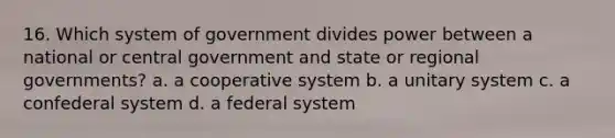 16. Which system of government divides power between a national or central government and state or regional governments? a. a cooperative system b. a unitary system c. a confederal system d. a federal system