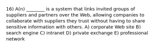 16) A(n) ________ is a system that links invited groups of suppliers and partners over the Web, allowing companies to collaborate with suppliers they trust without having to share sensitive information with others. A) corporate Web site B) search engine C) intranet D) private exchange E) professional network