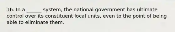 16. In a ______ system, the national government has ultimate control over its constituent local units, even to the point of being able to eliminate them.