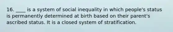 16. ____ is a system of social inequality in which people's status is permanently determined at birth based on their parent's ascribed status. It is a closed system of stratification.