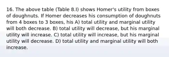 16. The above table (Table 8.I) shows Homer's utility from boxes of doughnuts. If Homer decreases his consumption of doughnuts from 4 boxes to 3 boxes, his A) total utility and marginal utility will both decrease. B) total utility will decrease, but his marginal utility will increase. C) total utility will increase, but his marginal utility will decrease. D) total utility and marginal utility will both increase.