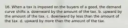 16. When a tax is imposed on the buyers of a good, the demand curve shifts a. downward by the amount of the tax. b. upward by the amount of the tax. c. downward by less than the amount of the tax. d. upward by more than the amount of the tax.