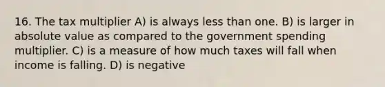 16. The tax multiplier A) is always less than one. B) is larger in absolute value as compared to the government spending multiplier. C) is a measure of how much taxes will fall when income is falling. D) is negative