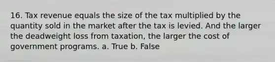 16. Tax revenue equals the size of the tax multiplied by the quantity sold in the market after the tax is levied. And the larger the deadweight loss from taxation, the larger the cost of government programs. a. True b. False