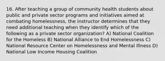 16. After teaching a group of community health students about public and private sector programs and initiatives aimed at combating homelessness, the instructor determines that they need additional teaching when they identify which of the following as a private sector organization? A) National Coalition for the Homeless B) National Alliance to End Homelessness C) National Resource Center on Homelessness and Mental Illness D) National Low Income Housing Coalition