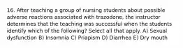 16. After teaching a group of nursing students about possible adverse reactions associated with trazodone, the instructor determines that the teaching was successful when the students identify which of the following? Select all that apply. A) Sexual dysfunction B) Insomnia C) Priapism D) Diarrhea E) Dry mouth