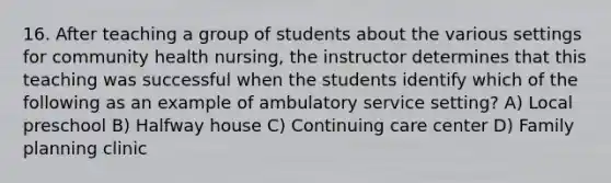 16. After teaching a group of students about the various settings for community health nursing, the instructor determines that this teaching was successful when the students identify which of the following as an example of ambulatory service setting? A) Local preschool B) Halfway house C) Continuing care center D) Family planning clinic