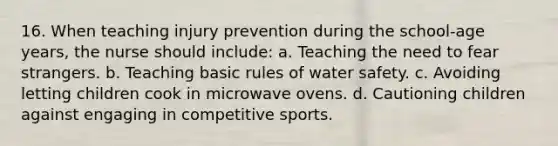 16. When teaching injury prevention during the school-age years, the nurse should include: a. Teaching the need to fear strangers. b. Teaching basic rules of water safety. c. Avoiding letting children cook in microwave ovens. d. Cautioning children against engaging in competitive sports.