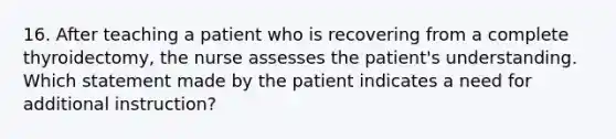 16. After teaching a patient who is recovering from a complete thyroidectomy, the nurse assesses the patient's understanding. Which statement made by the patient indicates a need for additional instruction?