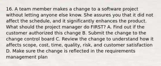 16. A team member makes a change to a software project without letting anyone else know. She assures you that it did not affect the schedule, and it significantly enhances the product. What should the project manager do FIRST? A. Find out if the customer authorized this change B. Submit the change to the change control board C. Review the change to understand how it affects scope, cost, time, quality, risk, and customer satisfaction D. Make sure the change is reflected in the requirements management plan