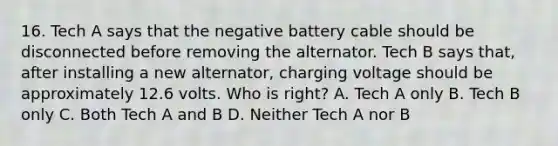 16. Tech A says that the negative battery cable should be disconnected before removing the alternator. Tech B says that, after installing a new alternator, charging voltage should be approximately 12.6 volts. Who is right? A. Tech A only B. Tech B only C. Both Tech A and B D. Neither Tech A nor B