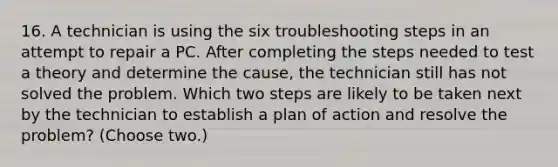 16. A technician is using the six troubleshooting steps in an attempt to repair a PC. After completing the steps needed to test a theory and determine the cause, the technician still has not solved the problem. Which two steps are likely to be taken next by the technician to establish a plan of action and resolve the problem? (Choose two.)