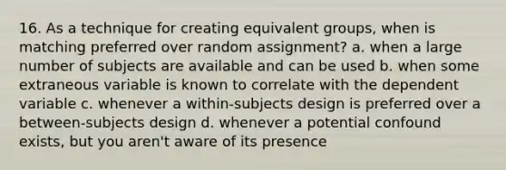 16. As a technique for creating equivalent groups, when is matching preferred over random assignment? a. when a large number of subjects are available and can be used b. when some extraneous variable is known to correlate with the dependent variable c. whenever a within-subjects design is preferred over a between-subjects design d. whenever a potential confound exists, but you aren't aware of its presence