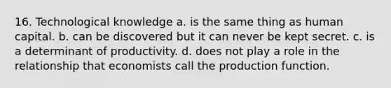 16. Technological knowledge a. is the same thing as human capital. b. can be discovered but it can never be kept secret. c. is a determinant of productivity. d. does not play a role in the relationship that economists call the production function.