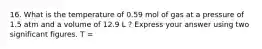 16. What is the temperature of 0.59 mol of gas at a pressure of 1.5 atm and a volume of 12.9 L ? Express your answer using two significant figures. T =