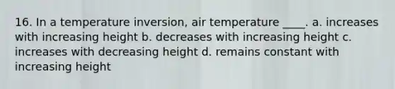 16. In a temperature inversion, air temperature ____. a. increases with increasing height b. decreases with increasing height c. increases with decreasing height d. remains constant with increasing height