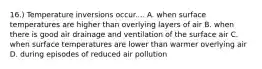 16.) Temperature inversions occur.... A. when surface temperatures are higher than overlying layers of air B. when there is good air drainage and ventilation of the surface air C. when surface temperatures are lower than warmer overlying air D. during episodes of reduced air pollution