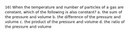 16) When the temperature and number of particles of a gas are constant, which of the following is also constant? a. the sum of the pressure and volume b. the difference of the pressure and volume c. the product of the pressure and volume d. the ratio of the pressure and volume