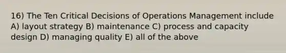 16) The Ten Critical Decisions of Operations Management include A) layout strategy B) maintenance C) process and capacity design D) managing quality E) all of the above