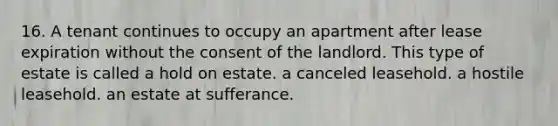 16. A tenant continues to occupy an apartment after lease expiration without the consent of the landlord. This type of estate is called a hold on estate. a canceled leasehold. a hostile leasehold. an estate at sufferance.