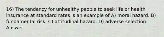 16) The tendency for unhealthy people to seek life or health insurance at standard rates is an example of A) moral hazard. B) fundamental risk. C) attitudinal hazard. D) adverse selection. Answer