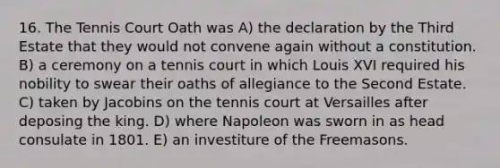 16. The Tennis Court Oath was A) the declaration by the Third Estate that they would not convene again without a constitution. B) a ceremony on a tennis court in which Louis XVI required his nobility to swear their oaths of allegiance to the Second Estate. C) taken by Jacobins on the tennis court at Versailles after deposing the king. D) where Napoleon was sworn in as head consulate in 1801. E) an investiture of the Freemasons.