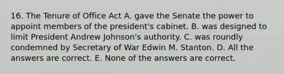 16. The Tenure of Office Act A. gave the Senate the power to appoint members of the president's cabinet. B. was designed to limit President Andrew Johnson's authority. C. was roundly condemned by Secretary of War Edwin M. Stanton. D. All the answers are correct. E. None of the answers are correct.