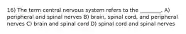 16) The term central nervous system refers to the ________. A) peripheral and spinal nerves B) brain, spinal cord, and peripheral nerves C) brain and spinal cord D) spinal cord and spinal nerves