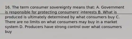 16. The term consumer sovereignty means that: A. Government is responsible for protecting consumers' interests B. What is produced is ultimately determined by what consumers buy C. There are no limits on what consumers may buy in a market system D. Producers have strong control over what consumers buy