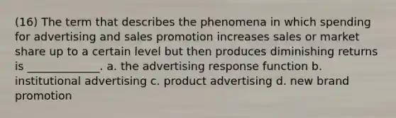 (16) The term that describes the phenomena in which spending for advertising and sales promotion increases sales or market share up to a certain level but then produces diminishing returns is _____________. a. the advertising response function b. institutional advertising c. product advertising d. new brand promotion