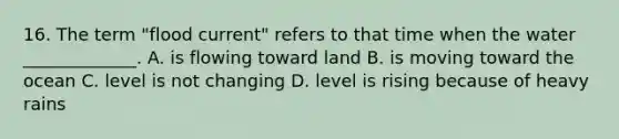 16. The term "flood current" refers to that time when the water _____________. A. is flowing toward land B. is moving toward the ocean C. level is not changing D. level is rising because of heavy rains