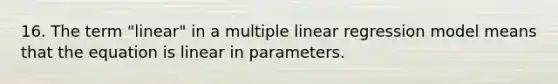 16. The term "linear" in a multiple linear regression model means that the equation is linear in parameters.