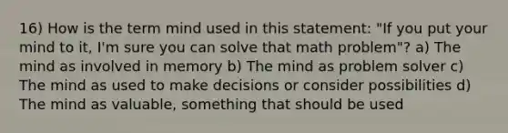 16) How is the term mind used in this statement: "If you put your mind to it, I'm sure you can solve that math problem"? a) The mind as involved in memory b) The mind as problem solver c) The mind as used to make decisions or consider possibilities d) The mind as valuable, something that should be used