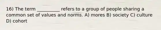 16) The term __________ refers to a group of people sharing a common set of values and norms. A) mores B) society C) culture D) cohort