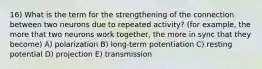 16) What is the term for the strengthening of the connection between two neurons due to repeated activity? (for example, the more that two neurons work together, the more in sync that they become) A) polarization B) long-term potentiation C) resting potential D) projection E) transmission