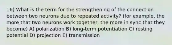 16) What is the term for the strengthening of the connection between two neurons due to repeated activity? (for example, the more that two neurons work together, the more in sync that they become) A) polarization B) long-term potentiation C) resting potential D) projection E) transmission