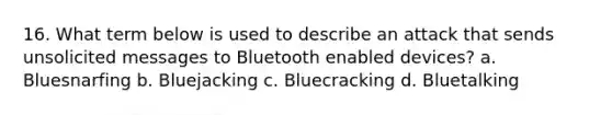 16. What term below is used to describe an attack that sends unsolicited messages to Bluetooth enabled devices? a. Bluesnarfing b. Bluejacking c. Bluecracking d. Bluetalking