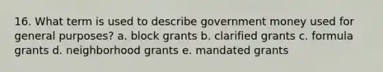 16. What term is used to describe government money used for general purposes? a. block grants b. clarified grants c. formula grants d. neighborhood grants e. mandated grants