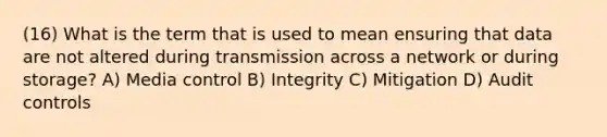 (16) What is the term that is used to mean ensuring that data are not altered during transmission across a network or during storage? A) Media control B) Integrity C) Mitigation D) Audit controls