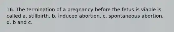 16. The termination of a pregnancy before the fetus is viable is called a. stillbirth. b. induced abortion. c. spontaneous abortion. d. b and c.